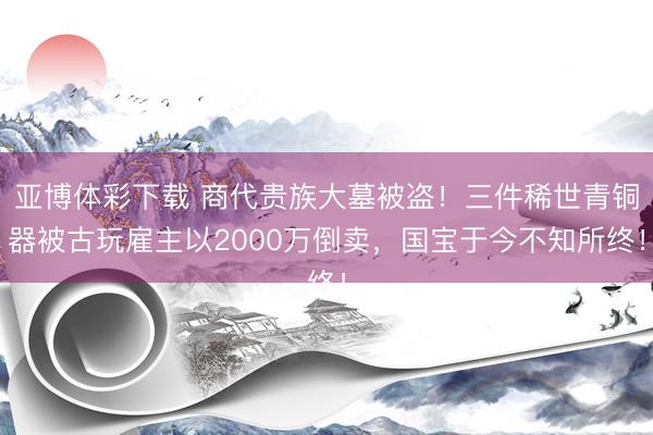 亚博体彩下载 商代贵族大墓被盗！三件稀世青铜器被古玩雇主以2000万倒卖，国宝于今不知所终！