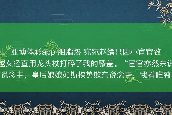 亚博体彩app 胭脂烙 宛宛赵缙只因小宦官致敬时朝我福了身子，穿越女径直用龙头杖打碎了我的膝盖。 “宦官亦然东说念主，皇后娘娘如斯挟势欺东说念主，我看唯独让您我方尝过软膝盖的