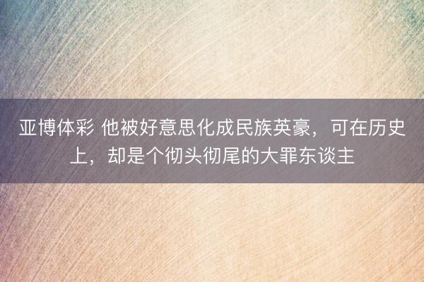 亚博体彩 他被好意思化成民族英豪，可在历史上，却是个彻头彻尾的大罪东谈主