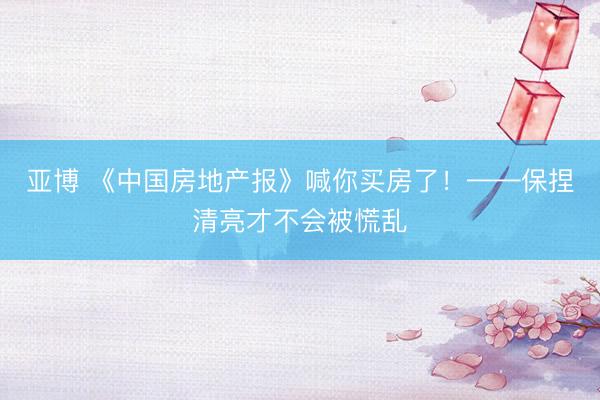 亚博 《中国房地产报》喊你买房了！——保捏清亮才不会被慌乱
