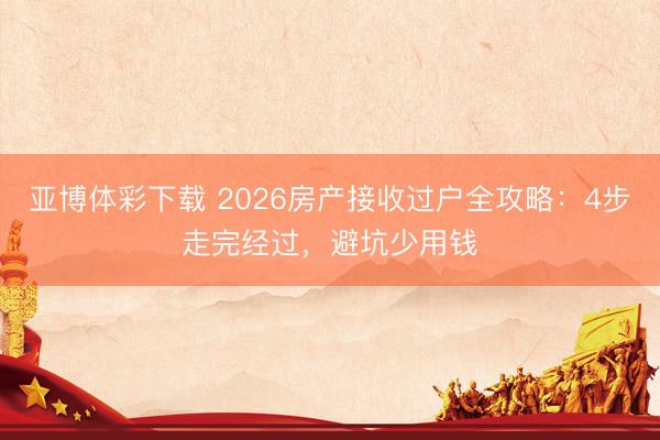 亚博体彩下载 2026房产接收过户全攻略：4步走完经过，避坑少用钱