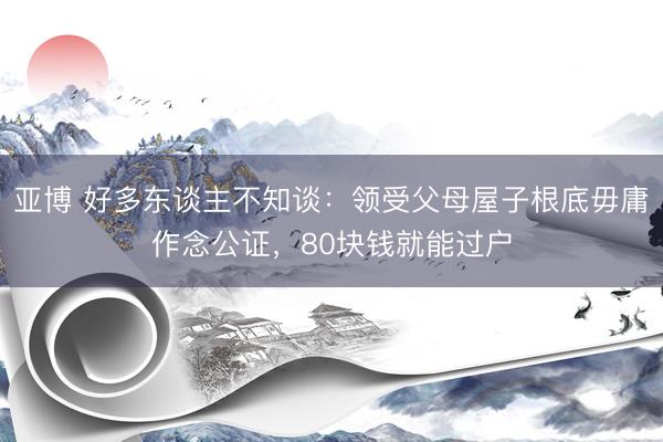 亚博 好多东谈主不知谈：领受父母屋子根底毋庸作念公证，80块钱就能过户