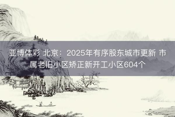 亚博体彩 北京：2025年有序股东城市更新 市属老旧小区矫正新开工小区604个