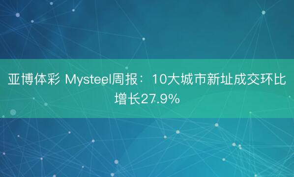 亚博体彩 Mysteel周报：10大城市新址成交环比增长27.9%