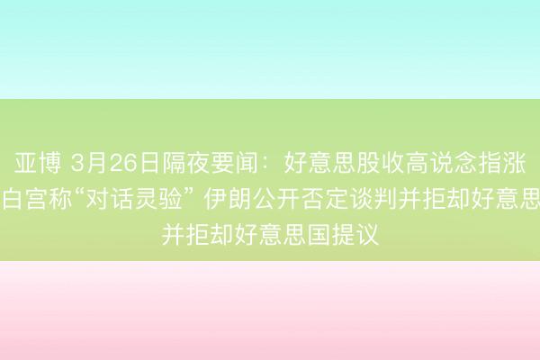 亚博 3月26日隔夜要闻：好意思股收高说念指涨300点 白宫称“对话灵验” 伊朗公开否定谈判并拒却好意思国提议