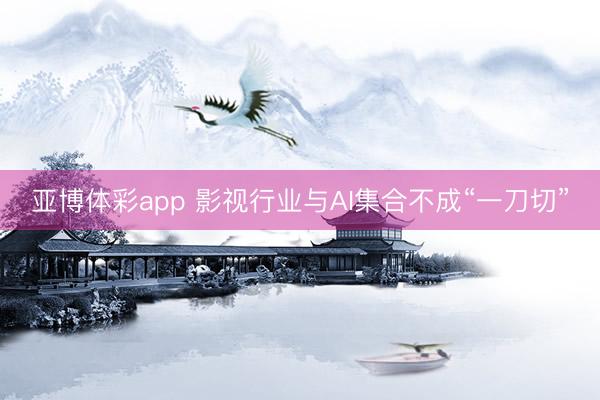 亚博体彩app 影视行业与AI集合不成“一刀切”