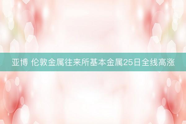 亚博 伦敦金属往来所基本金属25日全线高涨