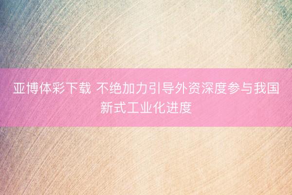 亚博体彩下载 不绝加力引导外资深度参与我国新式工业化进度
