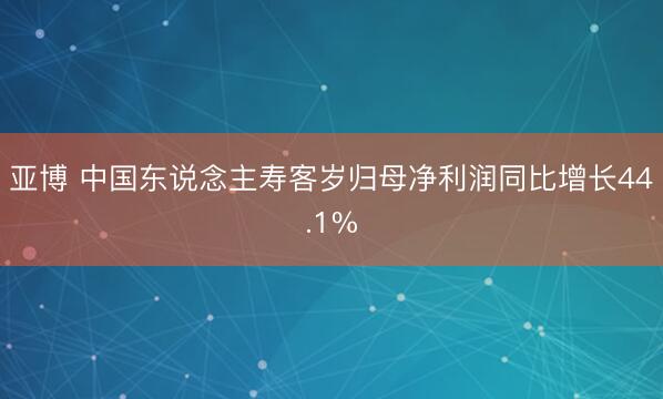 亚博 中国东说念主寿客岁归母净利润同比增长44.1%
