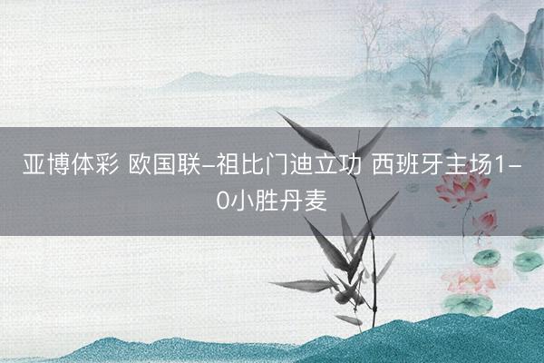 亚博体彩 欧国联-祖比门迪立功 西班牙主场1-0小胜丹麦