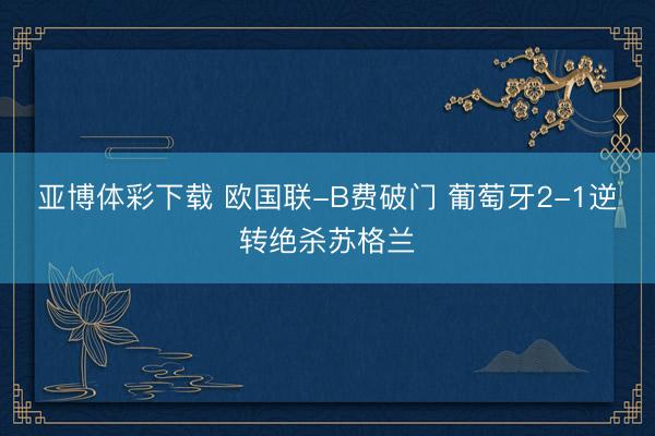 亚博体彩下载 欧国联-B费破门 葡萄牙2-1逆转绝杀苏格兰