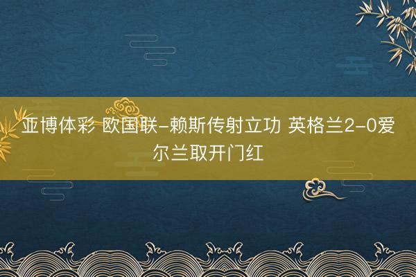 亚博体彩 欧国联-赖斯传射立功 英格兰2-0爱尔兰取开门红