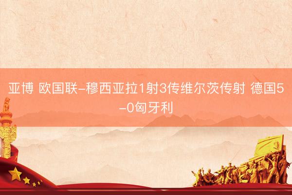亚博 欧国联-穆西亚拉1射3传维尔茨传射 德国5-0匈牙利