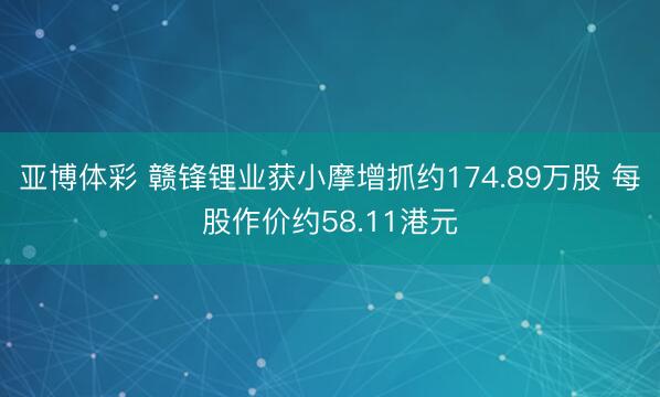 亚博体彩 赣锋锂业获小摩增抓约174.89万股 每股作价约58.11港元
