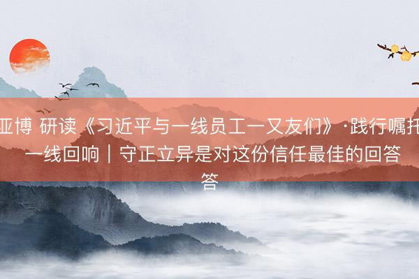 亚博 研读《习近平与一线员工一又友们》·践行嘱托 一线回响｜守正立异是对这份信任最佳的回答