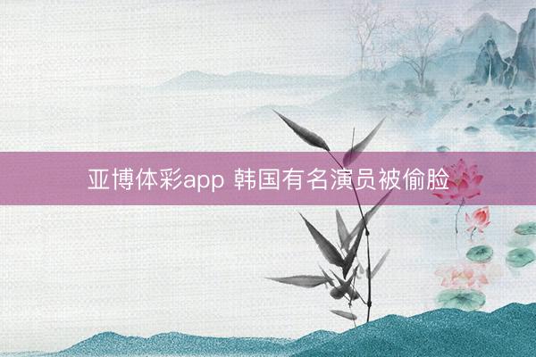 亚博体彩app 韩国有名演员被偷脸