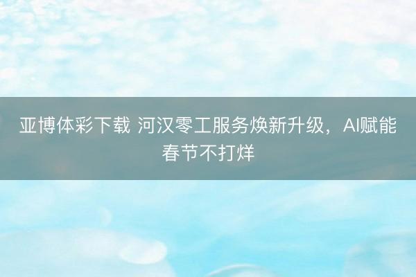 亚博体彩下载 河汉零工服务焕新升级，AI赋能春节不打烊