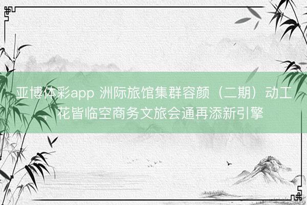 亚博体彩app 洲际旅馆集群容颜（二期）动工，花皆临空商务文旅会通再添新引擎