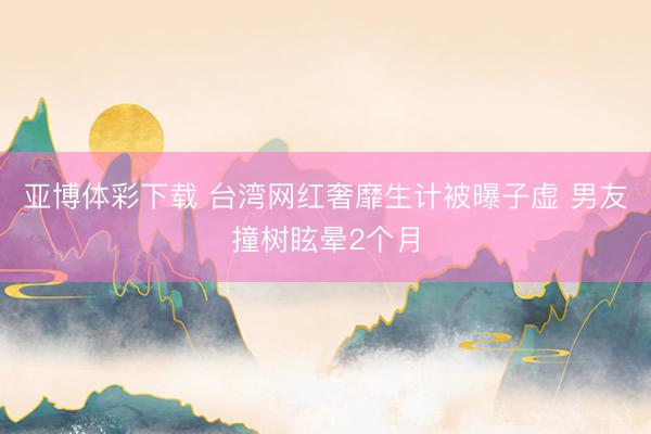 亚博体彩下载 台湾网红奢靡生计被曝子虚 男友撞树眩晕2个月