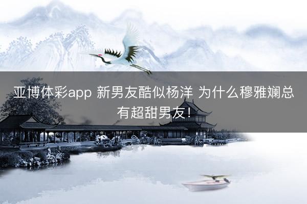 亚博体彩app 新男友酷似杨洋 为什么穆雅斓总有超甜男友！