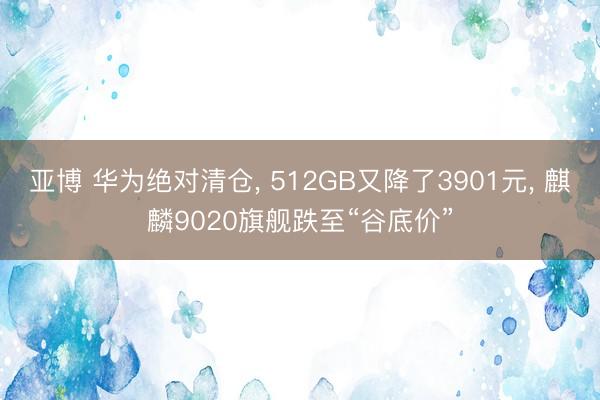 亚博 华为绝对清仓, 512GB又降了3901元, 麒麟9020旗舰跌至“谷底价”