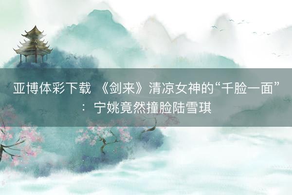 亚博体彩下载 《剑来》清凉女神的“千脸一面”：宁姚竟然撞脸陆雪琪