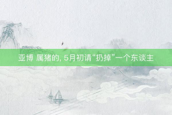 亚博 属猪的, 5月初请“扔掉”一个东谈主
