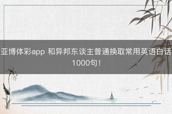 亚博体彩app 和异邦东谈主普通换取常用英语白话1000句！