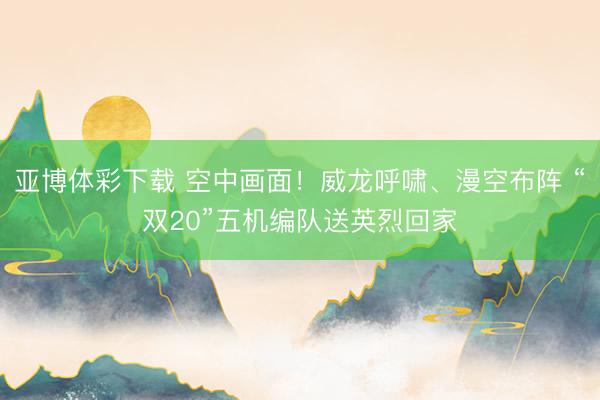 亚博体彩下载 空中画面！威龙呼啸、漫空布阵 “双20”五机编队送英烈回家