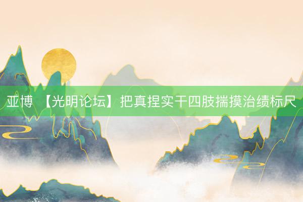 亚博 【光明论坛】把真捏实干四肢揣摸治绩标尺