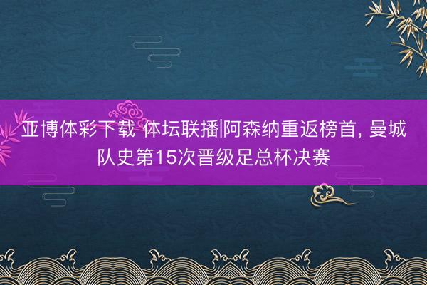 亚博体彩下载 体坛联播|阿森纳重返榜首, 曼城队史第15次晋级足总杯决赛