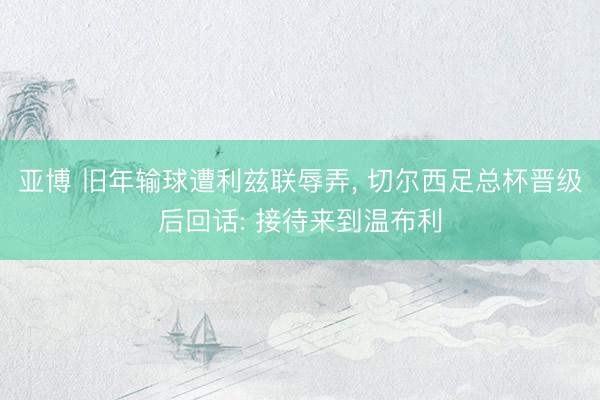亚博 旧年输球遭利兹联辱弄, 切尔西足总杯晋级后回话: 接待来到温布利