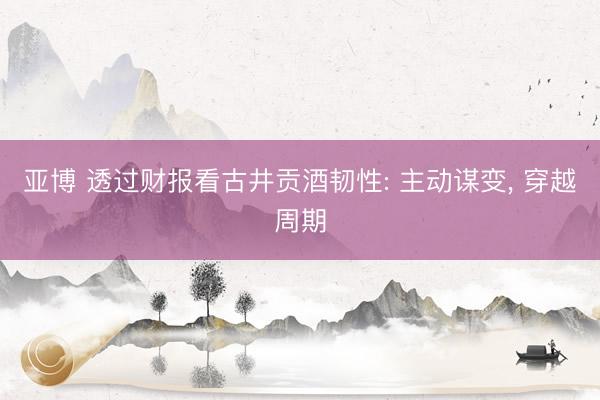 亚博 透过财报看古井贡酒韧性: 主动谋变, 穿越周期