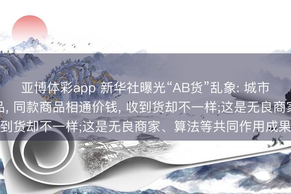 亚博体彩app 新华社曝光“AB货”乱象: 城市发正品货、农村发伪下品, 同款商品相通价钱, 收到货却不一样;这是无良商家、算法等共同作用成果