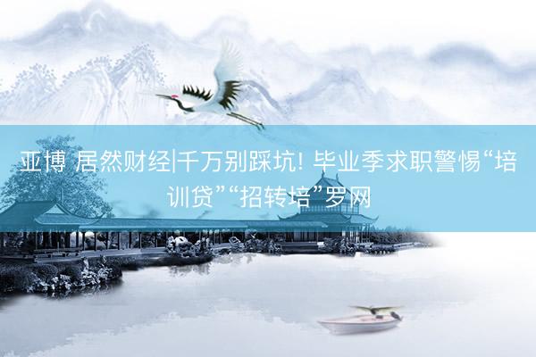 亚博 居然财经|千万别踩坑! 毕业季求职警惕“培训贷”“招转培”罗网