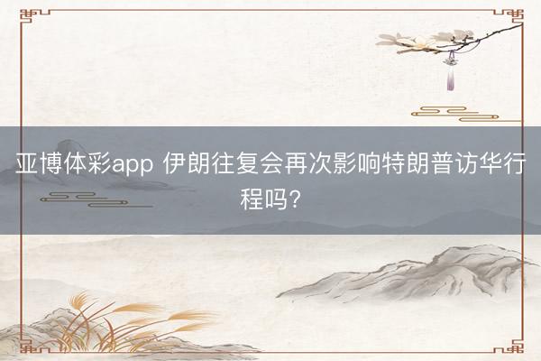 亚博体彩app 伊朗往复会再次影响特朗普访华行程吗?