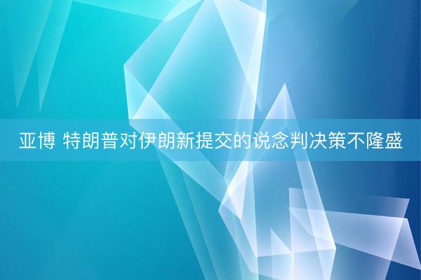 亚博 特朗普对伊朗新提交的说念判决策不隆盛